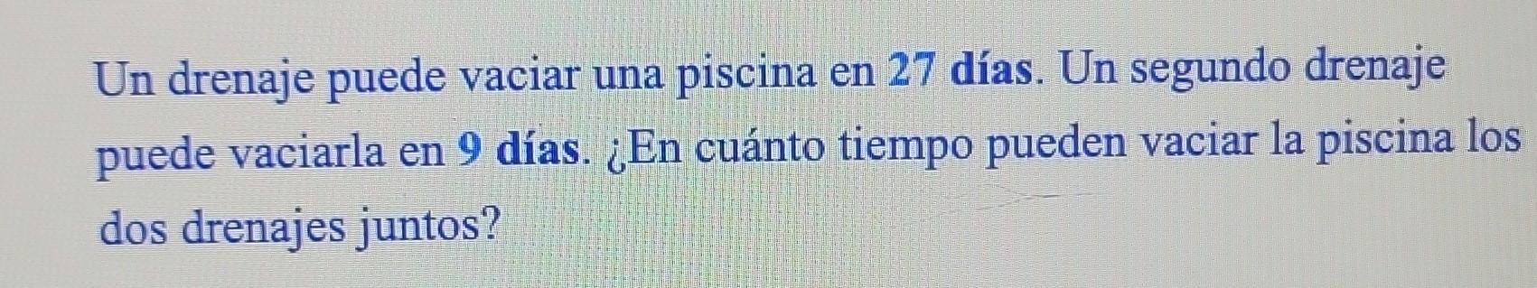 Un drenaje puede vaciar una piscina en 27 días. Un segundo drenaje puede vaciarla en 9 días. ¿En cuánto tiempo pueden vaciar