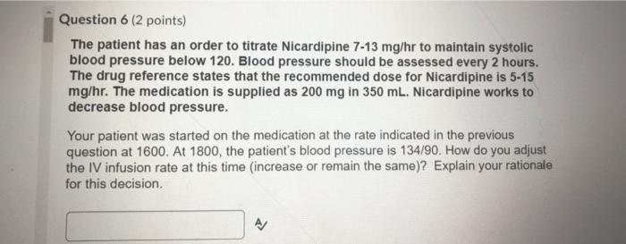 Question 6 (2 points) The patient has an order to titrate Nicardipine 7-13 mg/hr to maintain systolic blood pressure below 12