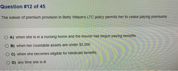 Question #12 of 45 The waiver of premium provision in Betty Wilsons LTC policy permits her to cease paying premiums O A) whe