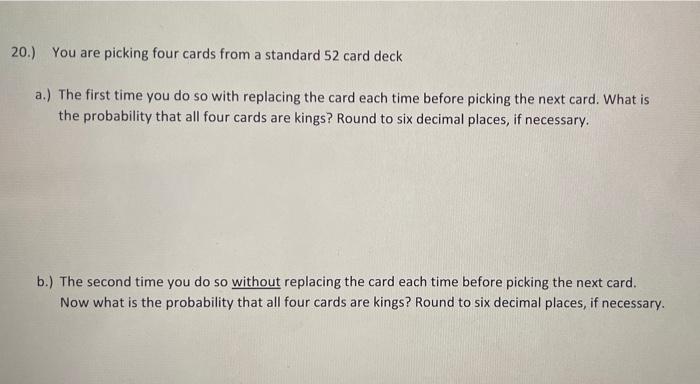 20.) You are picking four cards from a standard 52 card deck
a.) The first time you do so with replacing the card each time b