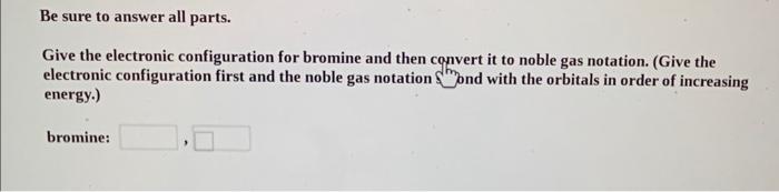 Be sure to answer all parts.
Give the electronic configuration for bromine and then convert it to noble gas notation. (Give t