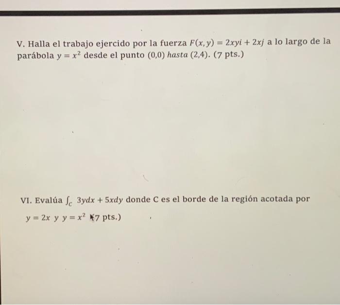 V. Halla el trabajo ejercido por la fuerza \( F(x, y)=2 x y i+2 x j \) a lo largo de la parábola \( y=x^{2} \) desde el punto