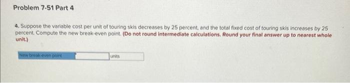 Problem 7-51 Part 4
4. Suppose the variable cost per unit of touring skis decreases by 25 percent, and the total fixed cost o