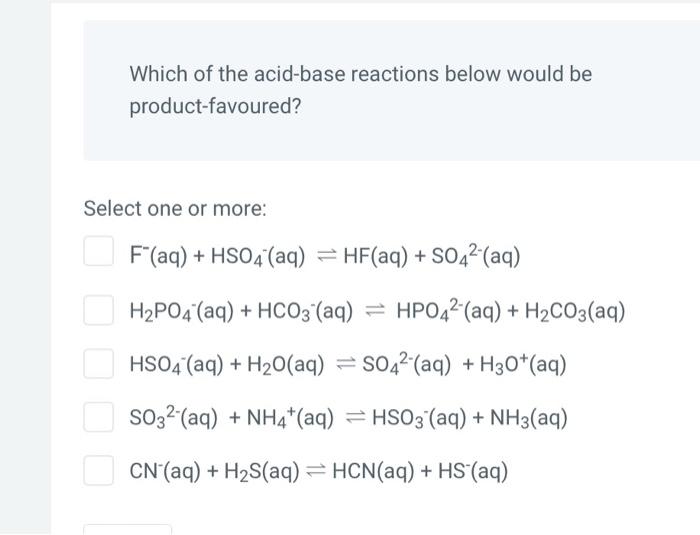 Which of the acid-base reactions below would be product-favoured?
Select one or more:
\[
\begin{array}{l}
\mathrm{F}^{-}(\mat