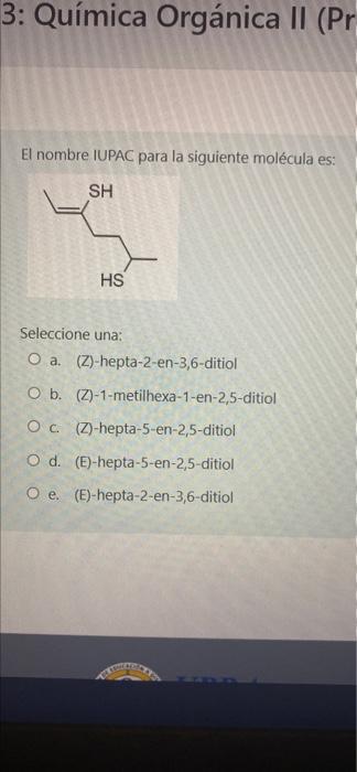 3: Química Orgánica II (Pr El nombre IUPAC para la siguiente molécula es: SH HS Seleccione una: O a. (Z)-hepta-2-en-3,6-ditio