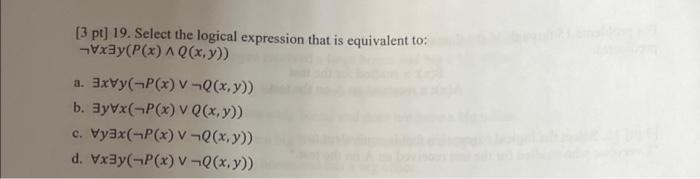 [3 pt] 19. Select the logical expression that is equivalent to: \( \neg \forall x \exists y(P(x) \wedge Q(x, y)) \) a. \( \ex