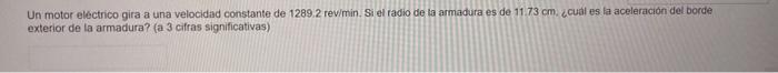 Un motor eléctrico gira a una velocidad constante de \( 1289.2 \) revimin. Si el radio de la armadura es de \( 11.73 \mathrm{