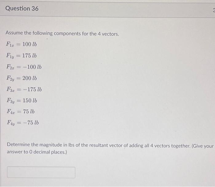 Assume the following components for the 4 vectors.
\[
\begin{array}{l}
F_{1 x}=100 \mathrm{lb} \\
F_{1 y}=175 \mathrm{lb} \\
