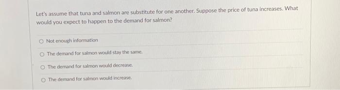Lets assume that tuna and salmon are substitute for one another. Suppose the price of tuna increases. What would you expect 