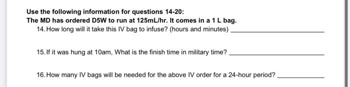 Use the following information for questions 14-20: The MD has ordered D5W to run at 125mL/hr. It comes in a 1L bag. 14. How l