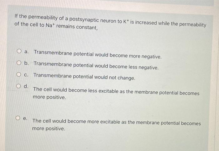 If the permeability of a postsynaptic neuron to Kt is increased while the permeability
of the cell to Nat remains constant,
O
