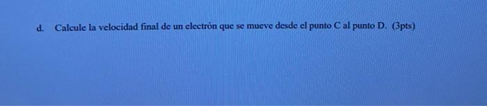 d. Calcule la velocidad final de un electrón que se mueve desde el punto C al punto D. (3pts)