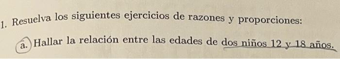 Resuelva los siguientes ejercicios de razones y proporciones: a. Hallar la relación entre las edades de dos niños 12 y 18 año