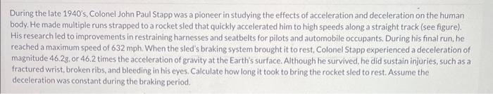 During the late 1940 s, Colonel John Paul Stapp was a pioneer in studying the effects of acceleration and deceleration on th