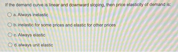 If the demand curve is linear and downward sloping, then price elasticity of demand is:
O a. Always inelastic
O b. inelastic 