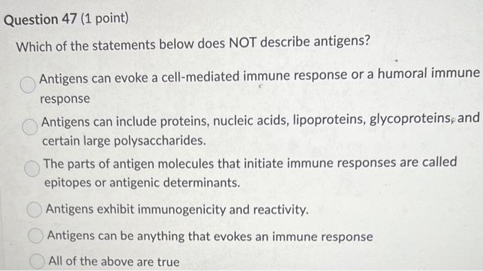 Question 47 (1 point)
Which of the statements below does NOT describe antigens?
Antigens can evoke a cell-mediated immune res