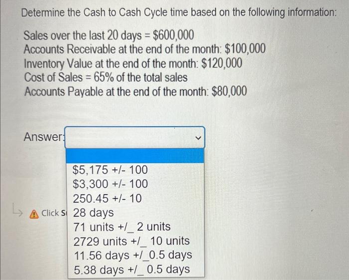 Determine the Cash to Cash Cycle time based on the following information:
Sales over the last 20 days \( =\$ 600,000 \)
Accou