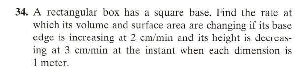 34. A rectangular box has a square base. Find the rate at which its volume and surface area are changing if its base edge is 