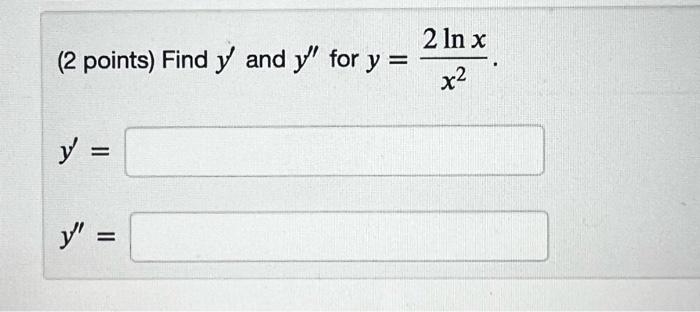 (2 points) Find \( y^{\prime} \) and \( y^{\prime \prime} \) for \( y=\frac{2 \ln x}{x^{2}} \). \[ y^{\prime}= \] \[ y^{\prim