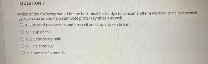 QUESTION 7 Which of the following would be the best meal for Kaitlyn to consume after a workout to help replenish glycogen st