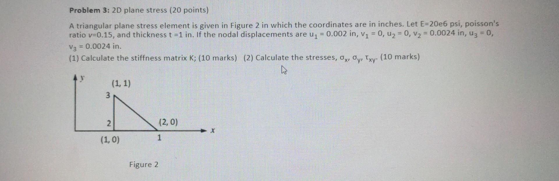 Problem 3: 2D plane stress (20 points)
A triangular plane stress element is given in Figure 2 in which the coordinates are in