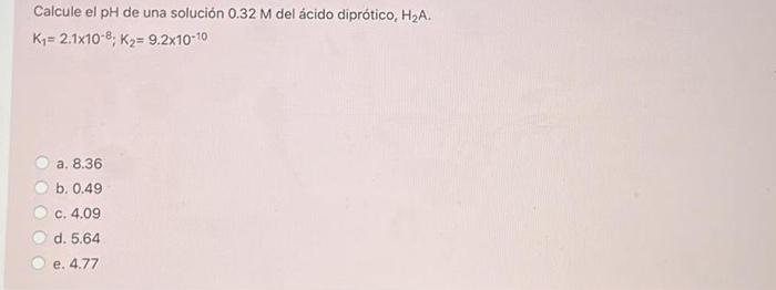 Calcule el pH de una solución 0.32 M del ácido diprótico, H2A. K = 2.1x10-8, K2= 9.2x10-10 a. 8.36 b. 0.49 c. 4.09 d. 5.64 e.