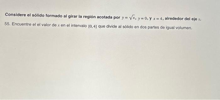 Considere el sólido formado al girar la región acotada por \( y=\sqrt{x}, y=0, y \quad x=4 \), alrededor del eje \( x \). 55.