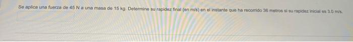 Se aplica una fuerza de 45 N a una masa de 15 kg. Determine su rapidez final (en m/s) en el instante que ha recorrido 35 metr