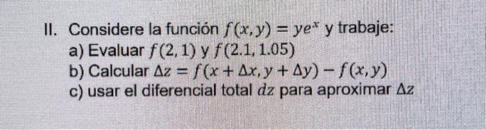 II. Considere la función \( f(x, y)=y e^{x} \) y trabaje: a) Evaluar \( f(2,1) \) y \( f(2.1,1.05) \) b) Calcular \( \Delta z