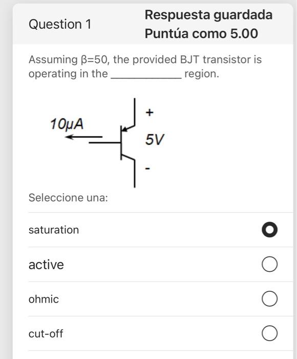 Question 1 Respuesta guardada Puntúa como 5.00 Assuming B=50, the provided BJT transistor is operating in the region. + 10uA