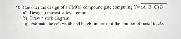 10. Consider the design of a CMOS compound gate computing \( Y=\overline{(A+B+C) \cdot D} \)
a) Design a transistor-level cir