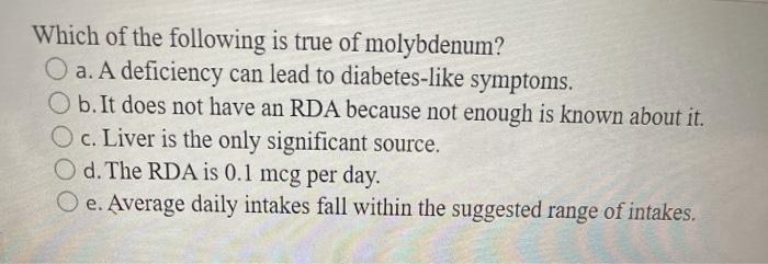 Which of the following is true of molybdenum? O a. A deficiency can lead to diabetes-like symptoms. b. It does not have an RD