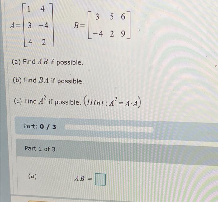 1 4 ++ A = 3 -4 B= 4 2 (a) Find AB if possible. (b) Find BA if possible. (c) Find A² if possible. (Hint: A² = A·A) Part: 0/3