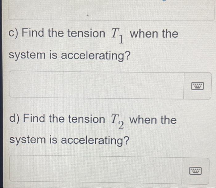 c) Find the tension \( T_{1} \) when the system is accelerating?
d) Find the tension \( T_{2} \) when the system is accelerat