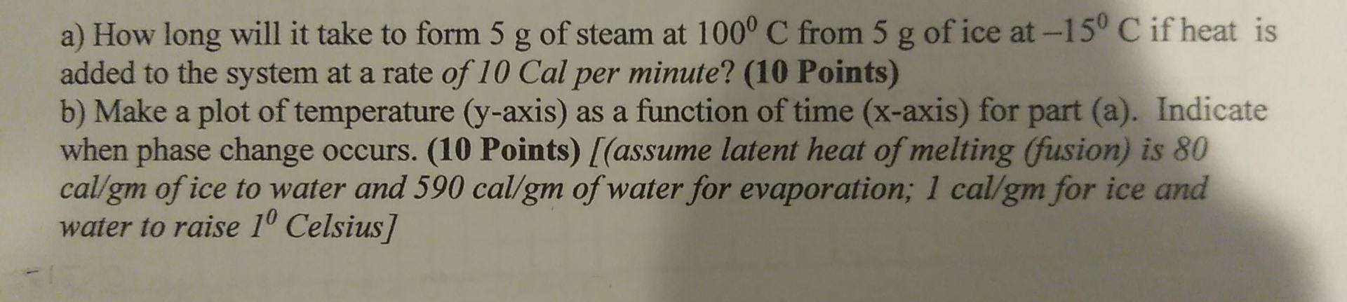 a) How long will it take to form 5 g of steam at 100° C from 5 g of ice at -15° C if heat is added to the system at a rate of