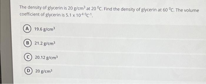 The density of glycerin is 20 g/cm³ at 20 °C. Find the density of glycerin at 60 °C. The volume
coefficient of glycerin is 5.