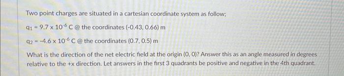 Two point charges are situated in a cartesian coordinate system as follow;
\( \mathrm{q}_{1}=9.7 \times 10^{-6} \mathrm{C} @