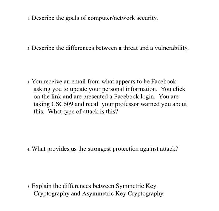 1. Describe the goals of computer/network security.
2. Describe the differences between a threat and a vulnerability.
3. You