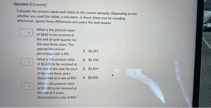 Calculate the present values and match to the correct amounts. Depending on the whether you used the tables, a calculator, or