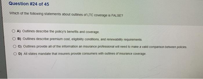 Question #24 of 45 Which of the following statements about outlines of LTC coverage is FALSE? O A) Outlines describe the poli