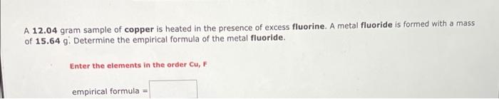 A 12.04 gram sample of copper is heated in the presence of excess fluorine. A metal fluoride is formed with a mass
of 15.64 g