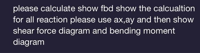 please calculate show fbd show the calcualtion for all reaction please use ax,ay and then show shear force diagram and bendin