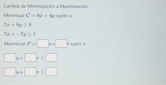 Cambia de Minimización a Maximización. Minimizar \( C=8 x+4 y \) sujeto a \[ \begin{array}{l} 7 x+8 y \geq 8 \\ 7 x+-7 y \geq