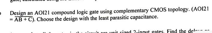 Design an AOI21 compound logic gate using complementary CMOS topology. (AOI21 \( =\overline{\mathrm{AB}+\mathrm{C}}) \). Choo