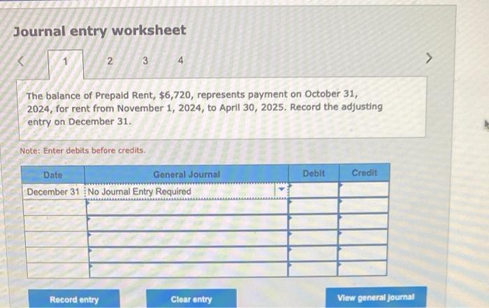 Journal entry worksheet
The balance of Prepaid Rent, \( \$ 6,720 \), represents payment on October 31 , 2024, for rent from N