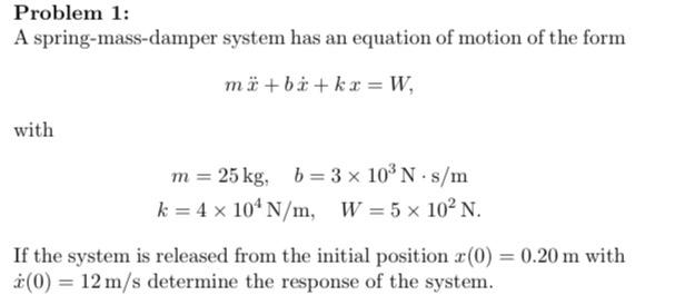 Problem 1:
A spring-mass-damper system has an equation of motion of the form
\[
m \ddot{x}+b \dot{x}+k x=W,
\]
with
\[
\begin