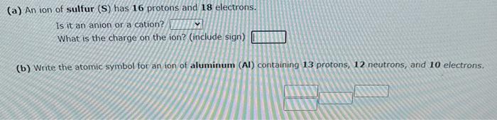 (a) An ion of sulfur (S) has 16 protons and 18 electrons.
Is it an anion or a cation?
What is the charge on the ion? (include