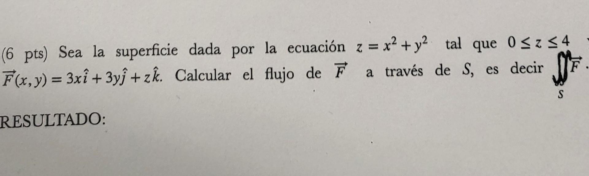 (6 pts) Sea la superficie dada por la ecuación \( z=x^{2}+y^{2} \) tal que \( 0 \leq z \leq 4 \) \( \vec{F}(x, y)=3 x \hat{i}