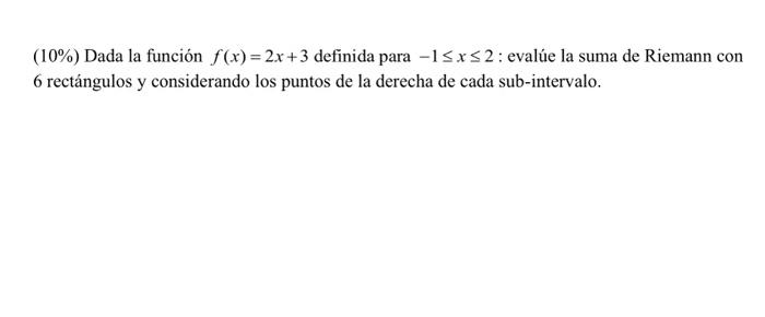 (10\%) Dada la función \( f(x)=2 x+3 \) definida para \( -1 \leq x \leq 2 \); evalúe la suma de Riemann con 6 rectángulos y c