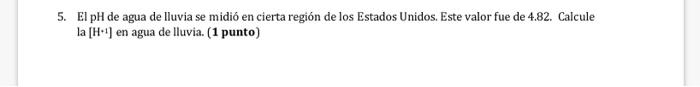 5. El pH de agua de lluvia se midió en cierta región de los Estados Unidos. Este valor fue de 4.82. Calcule la \( [\mathrm{H}